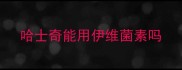 哈士奇能用伊维菌素吗