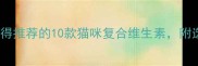 科学选购指南最值得推荐的10款猫咪复合维生素附选品对比与避坑攻略
