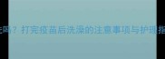 博美疫苗后洗澡能洗吗打完疫苗后洗澡的注意事项与护理指南附详细步骤
