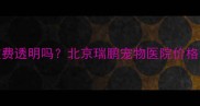 瑞鹏宠物医院收费透明吗北京瑞鹏宠物医院价格明细及性价比全