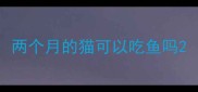 两个月的猫可以吃鱼吗